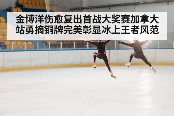 金博洋伤愈复出首战大奖赛加拿大站勇摘铜牌完美彰显冰上王者风范