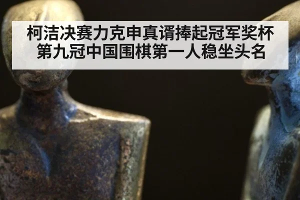 柯洁决赛力克申真谞捧起冠军奖杯第九冠中国围棋第一人稳坐头名