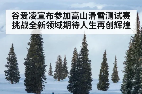 谷爱凌宣布参加高山滑雪测试赛挑战全新领域期待人生再创辉煌